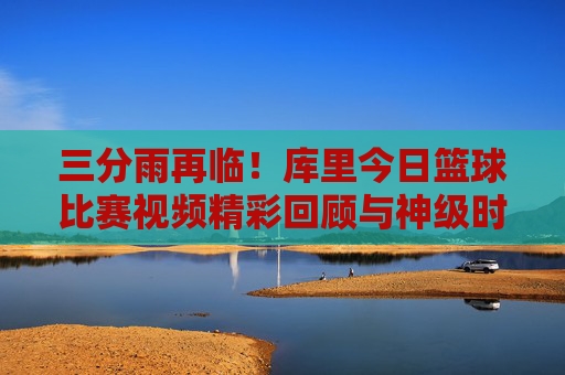 三分雨再临!库里今日篮球比赛视频精彩回顾与神级时刻解析