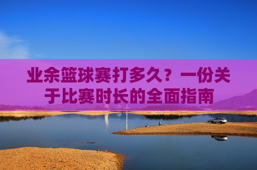 业余篮球赛打多久？一份关于比赛时长的全面指南