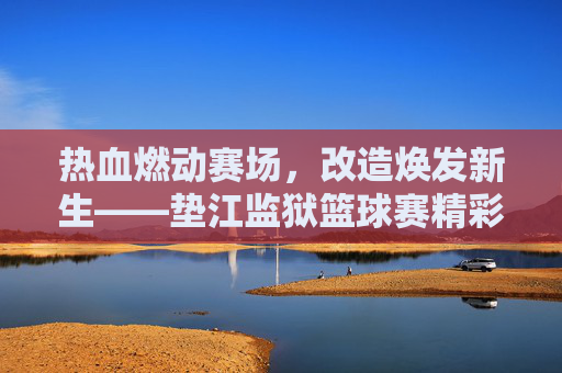 热血燃动赛场,改造焕发新生——垫江监狱篮球赛精彩纪实