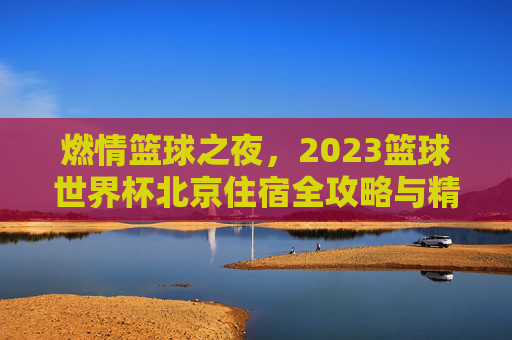 燃情篮球之夜,2023篮球世界杯北京住宿全攻略与精选推荐