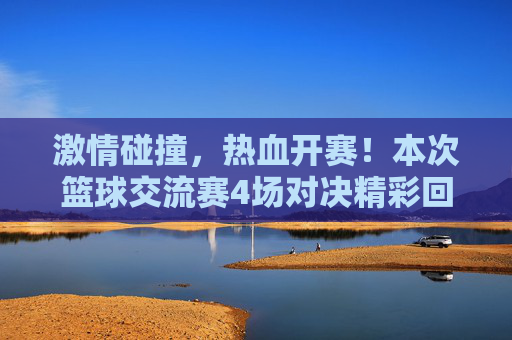 激情碰撞，热血开赛！本次篮球交流赛4场对决精彩回顾与比分一览