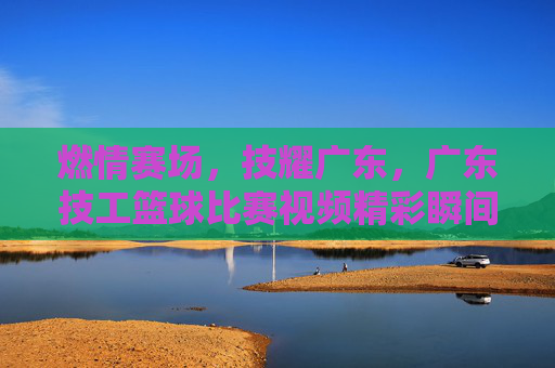 燃情赛场,技耀广东,广东技工篮球比赛视频精彩瞬间回顾