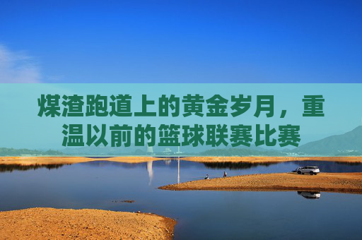 煤渣跑道上的黄金岁月，重温以前的篮球联赛比赛