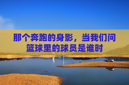 那个奔跑的身影,当我们问篮球里的球员是谁时