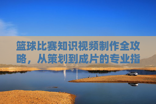 篮球比赛知识视频制作全攻略,从策划到成片的专业指南