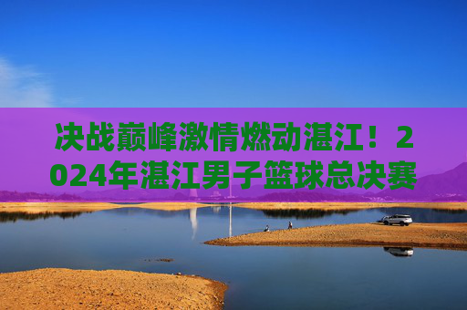 决战巅峰激情燃动湛江!2024年湛江男子篮球总决赛名单正式出炉