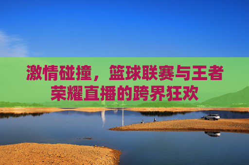 激情碰撞,篮球联赛与王者荣耀直播的跨界狂欢
