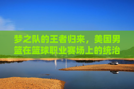 梦之队的王者归来,美国男篮在篮球职业赛场上的统治力与挑战