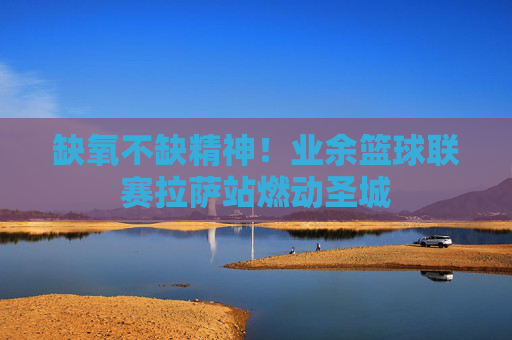 缺氧不缺精神!业余篮球联赛拉萨站燃动圣城