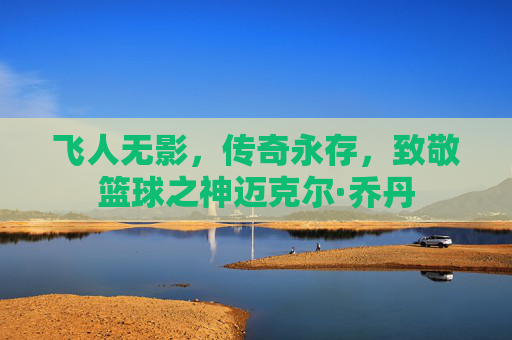 飞人无影,传奇永存,致敬篮球之神迈克尔·乔丹