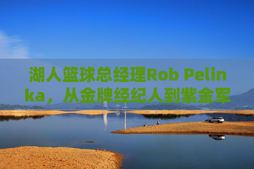 湖人篮球总经理Rob Pelinka,从金牌经纪人到紫金军团掌舵人