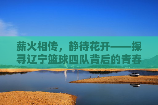 薪火相传,静待花开——探寻辽宁篮球四队背后的青春力量