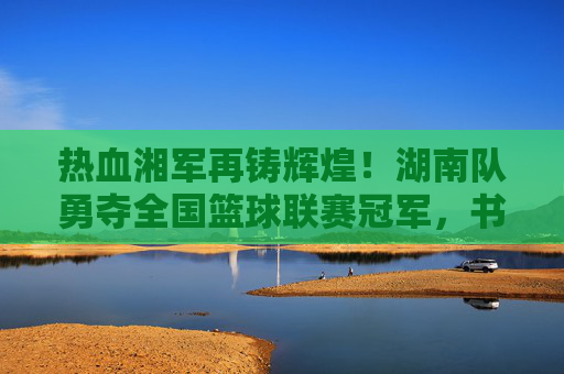 热血湘军再铸辉煌!湖南队勇夺全国篮球联赛冠军,书写湖湘篮球新传奇