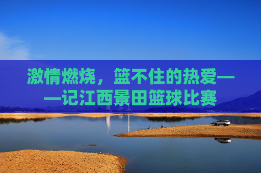 激情燃烧,篮不住的热爱——记江西景田篮球比赛
