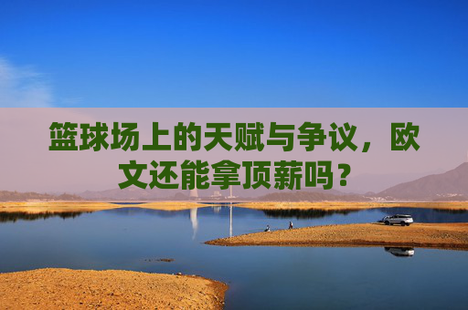 篮球场上的天赋与争议,欧文还能拿顶薪吗?