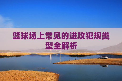 篮球场上常见的进攻犯规类型全解析