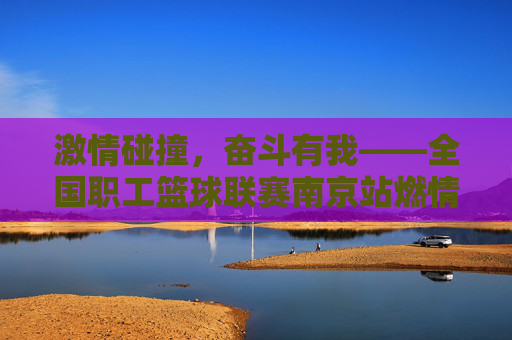 激情碰撞,奋斗有我——全国职工篮球联赛南京站燃情上演