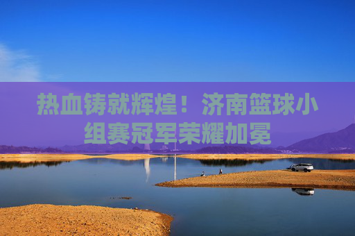 热血铸就辉煌!济南篮球小组赛冠军荣耀加冕