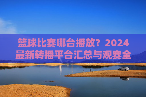 篮球比赛哪台播放?2024最新转播平台汇总与观赛全攻略