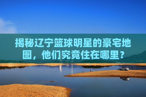 揭秘辽宁篮球明星的豪宅地图,他们究竟住在哪里?