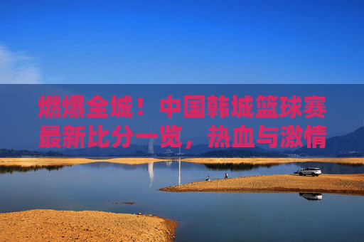 燃爆全城！中国韩城篮球赛最新比分一览，热血与激情的碰撞