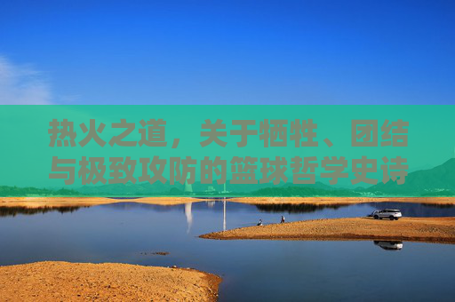 热火之道,关于牺牲、团结与极致攻防的篮球哲学史诗