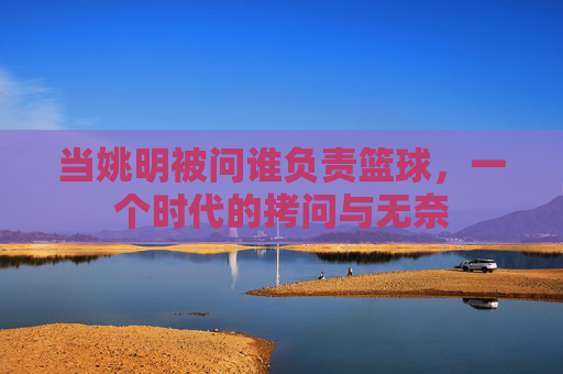 当姚明被问谁负责篮球,一个时代的拷问与无奈