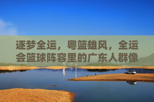 逐梦全运,粤篮雄风,全运会篮球阵容里的广东人群像