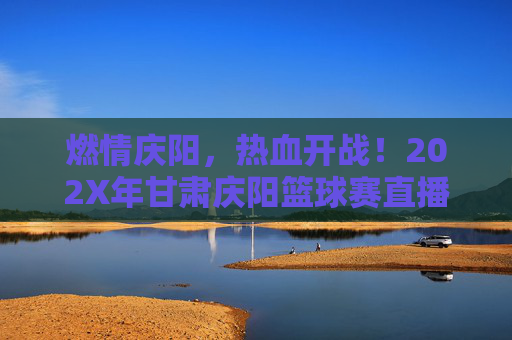 燃情庆阳,热血开战!202X年甘肃庆阳篮球赛直播全攻略