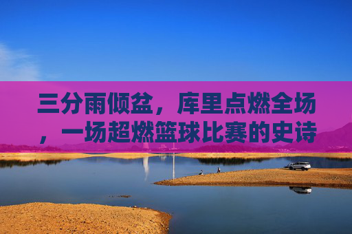 三分雨倾盆,库里点燃全场,一场超燃篮球比赛的史诗级回顾