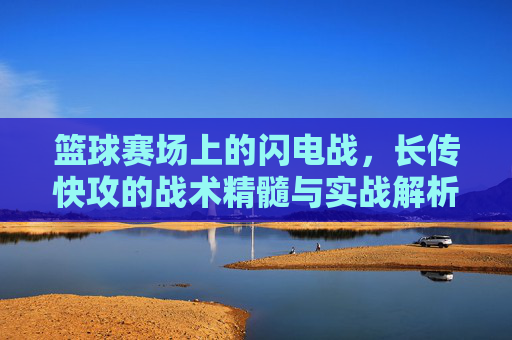 篮球赛场上的闪电战,长传快攻的战术精髓与实战解析