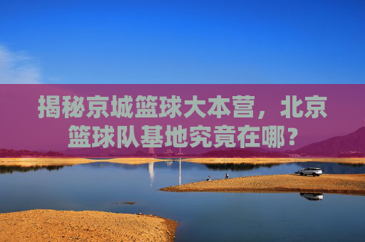 揭秘京城篮球大本营,北京篮球队基地究竟在哪?