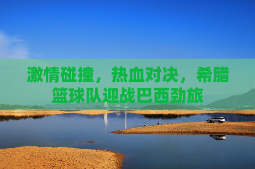 激情碰撞,热血对决,希腊篮球队迎战巴西劲旅