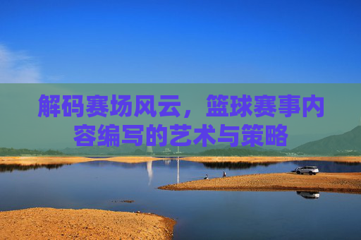 解码赛场风云,篮球赛事内容编写的艺术与策略
