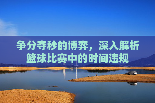 争分夺秒的博弈,深入解析篮球比赛中的时间违规