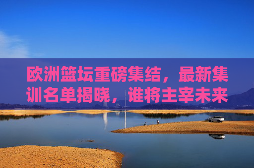 欧洲篮坛重磅集结，最新集训名单揭晓，谁将主宰未来赛场？
