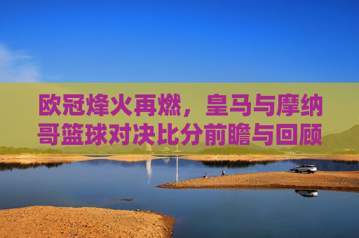 欧冠烽火再燃,皇马与摩纳哥篮球对决比分前瞻与回顾