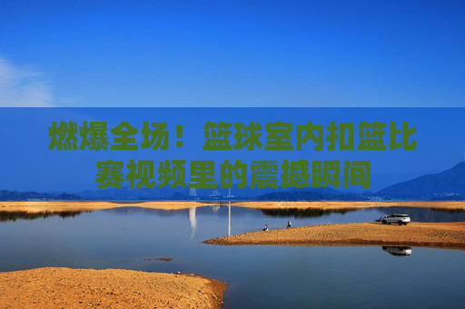 燃爆全场!篮球室内扣篮比赛视频里的震撼瞬间