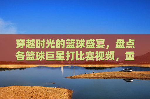 穿越时光的篮球盛宴,盘点各篮球巨星打比赛视频,重温传奇时刻