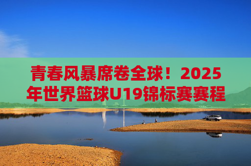 青春风暴席卷全球!2025年世界篮球U19锦标赛赛程全攻略