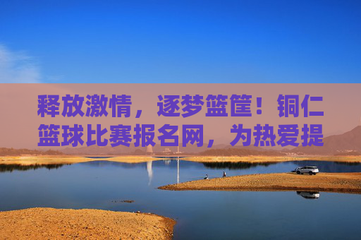 释放激情，逐梦篮筐！铜仁篮球比赛报名网，为热爱提供便捷舞台