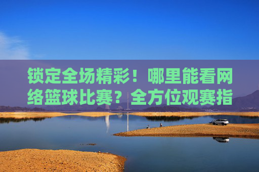 锁定全场精彩!哪里能看网络篮球比赛?全方位观赛指南