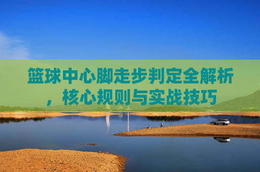 篮球中心脚走步判定全解析，核心规则与实战技巧