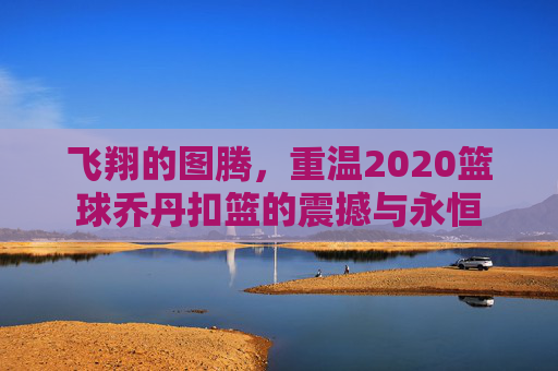 飞翔的图腾,重温2020篮球乔丹扣篮的震撼与永恒