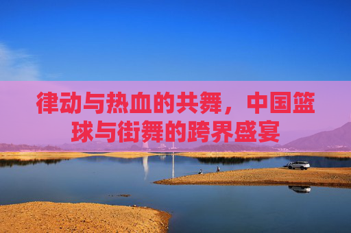 律动与热血的共舞,中国篮球与街舞的跨界盛宴