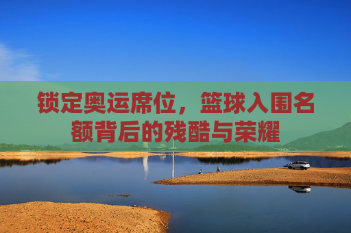 锁定奥运席位,篮球入围名额背后的残酷与荣耀