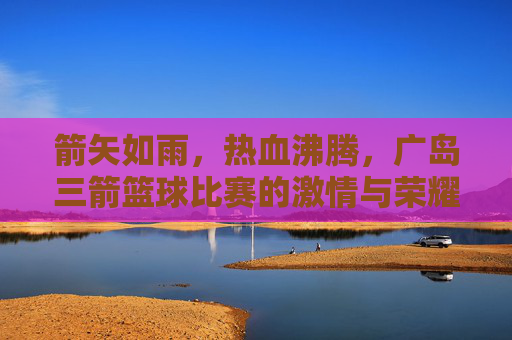 箭矢如雨,热血沸腾,广岛三箭篮球比赛的激情与荣耀时刻