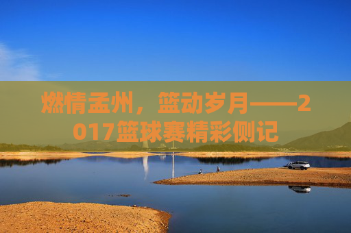 燃情孟州,篮动岁月——2017篮球赛精彩侧记
