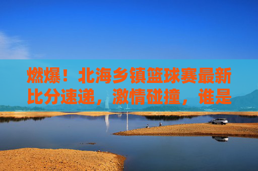 燃爆!北海乡镇篮球赛最新比分速递,激情碰撞,谁是乡村篮球之王?