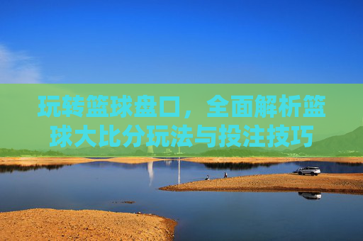 玩转篮球盘口,全面解析篮球大比分玩法与投注技巧